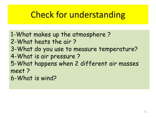 Check for understanding
11
1-What makes up the atmosphere ?
2-What heats the air ?
3-What do you use to measure temperature?
4-What is air pressure ?
5-What happens when 2 different air masses
meet ?
6-What is wind?
 