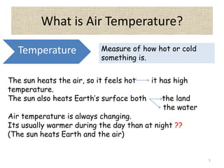 What is Air Temperature?
5
Temperature Measure of how hot or cold
something is.
The sun heats the air, so it feels hot it has high
temperature.
The sun also heats Earth’s surface both the land
the water
Air temperature is always changing.
Its usually warmer during the day than at night ??
(The sun heats Earth and the air)
 