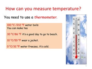 How can you measure temperature?
6
You need to use a thermometer.
100 ⁰C /212 ⁰F water boils
You can make tea
30 ⁰C/86 ⁰F it’s a good day to go to beach.
10 ⁰C/50 ⁰F wear a jacket.
0 ⁰C/32 ⁰F water freezes, it’s cold.
 