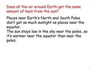 7
Does all the air around Earth get the same
amount of heat from the sun?
Places near Earth’s North and South Poles
don’t get as much sunlight as places near the
equator.
The sun stays low in the sky near the poles…so
it’s warmer near the equator than near the
poles.
 