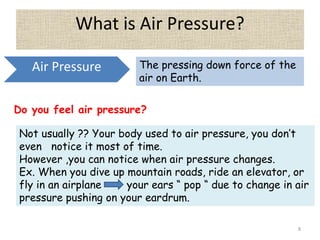 8
What is Air Pressure?
Air Pressure The pressing down force of the
air on Earth.
Do you feel air pressure?
Not usually ?? Your body used to air pressure, you don’t
even notice it most of time.
However ,you can notice when air pressure changes.
Ex. When you dive up mountain roads, ride an elevator, or
fly in an airplane your ears “ pop “ due to change in air
pressure pushing on your eardrum.
 