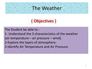The Weather
( Objectives )
The Student be able to :
1- Understand the 3 characteristics of the weather
(air temperature – air pressure – wind).
2-Explore the layers of atmosphere.
3-Identify Air Temperature and Air Pressure.
1
 