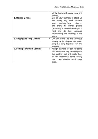 Monge Ana Valentina, Morán Ana Belén
windy, foggy and sunny, rainy and
cloudy).
5. Moving (2 mins)  Get all your learners to stand up
and loudly say each weather
word. Learners have to rise up
and show the correct picture
(according to the ones each group
has) and do body gestures
representing the meaning of the
words.
6. Singing the song (2 mins)  Do the same as the previous
activity while playing the song.
Sing the song together with the
learners.
7. Setting homework (2 mins)  Assign learners to look for some
pictures where they can recognize
the weather, cut and paste them
in their notebooks before writing
the correct weather word under
them.
 