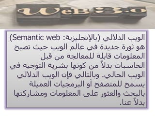 ‫الداللي‬ ‫الويب‬(‫باإلنجليزية‬:Semantic web)
‫تصب‬ ‫حيث‬ ‫الويب‬ ‫عالم‬ ‫في‬ ‫جديدة‬ ‫ثورة‬ ‫هو‬‫ح‬
‫قبل‬ ‫من‬ ‫للمعالجة‬ ‫قابلة‬ ‫المعلومات‬
‫التوجي‬ ‫بشرية‬ ‫كونها‬ ‫من‬ ً‫بدال‬ ‫الحاسبات‬‫في‬ ‫ه‬
‫الحالي‬ ‫الويب‬.‫الدالل‬ ‫الويب‬ ‫فإن‬ ‫وبالتالي‬‫ي‬
‫العميلة‬ ‫البرمجيات‬ ‫أو‬ ‫للمتصفح‬ ‫يسمح‬
‫ومشاركت‬ ‫المعلومات‬ ‫على‬ ‫والعثور‬ ‫بالبحث‬‫ها‬
‫عنا‬ ً‫بدال‬.
 