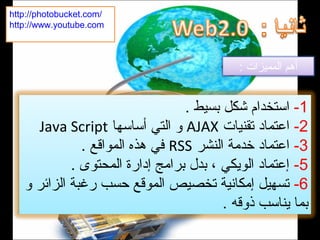 1-. ‫بسيط‬ ‫شكل‬ ‫استخدام‬
2-‫تقنيات‬ ‫اعتماد‬AJAX‫أساسها‬ ‫التي‬ ‫و‬Java Script
3-‫النشر‬ ‫خدمة‬ ‫اعتماد‬RSS. ‫المواقع‬ ‫هذه‬ ‫في‬
5-. ‫المحتوى‬ ‫إدارة‬ ‫برامج‬ ‫بدل‬ ، ‫الويكي‬ ‫إعتماد‬
6-‫و‬ ‫الزائر‬ ‫رغبة‬ ‫حسب‬ ‫الموقع‬ ‫تخصيص‬ ‫إمكانية‬ ‫تسهيل‬
. ‫ذوقه‬ ‫يناسب‬ ‫بما‬
: ‫المميزات‬ ‫أهم‬
http://photobucket.com/
http://www.youtube.com
 