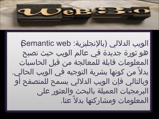 :‫)بالجنجليزية‬ ‫ايلدليلي‬ ‫ايلويب‬Semantic web(
‫تصبح‬ ‫حيث‬ ‫ايلويب‬ ‫عايلم‬ ‫في‬ ‫جديدة‬ ‫ثورة‬ ‫هو‬
‫ايلحاسبات‬ ‫قبل‬ ‫من‬ ‫يللمعايلجة‬ ‫قابلة‬ ‫ايلمعلومات‬
.‫ايلحايلي‬ ‫ايلويب‬ ‫في‬ ‫ايلتوجيه‬ ‫بشرية‬ ‫كوجنها‬ ‫من‬ ‫ل‬ً ‫م‬ ‫بد‬
‫أو‬ ‫يللمتصفح‬ ‫يسمح‬ ‫ايلدليلي‬ ‫ايلويب‬ ‫فإن‬ ‫وبايلتايلي‬
‫على‬ ‫وايلعثور‬ ‫بايلبحث‬ ‫ايلعميلة‬ ‫ايلبرمجيات‬
.‫عنا‬ ‫ل‬ً ‫م‬ ‫بد‬ ‫ومشاركتها‬ ‫ايلمعلومات‬
 
