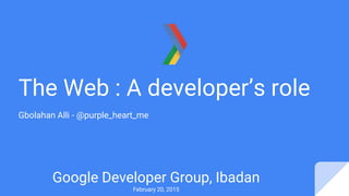 The Web : A developer’s role
Gbolahan Alli - @purple_heart_me
Google Developer Group, Ibadan
February 20, 2015
 