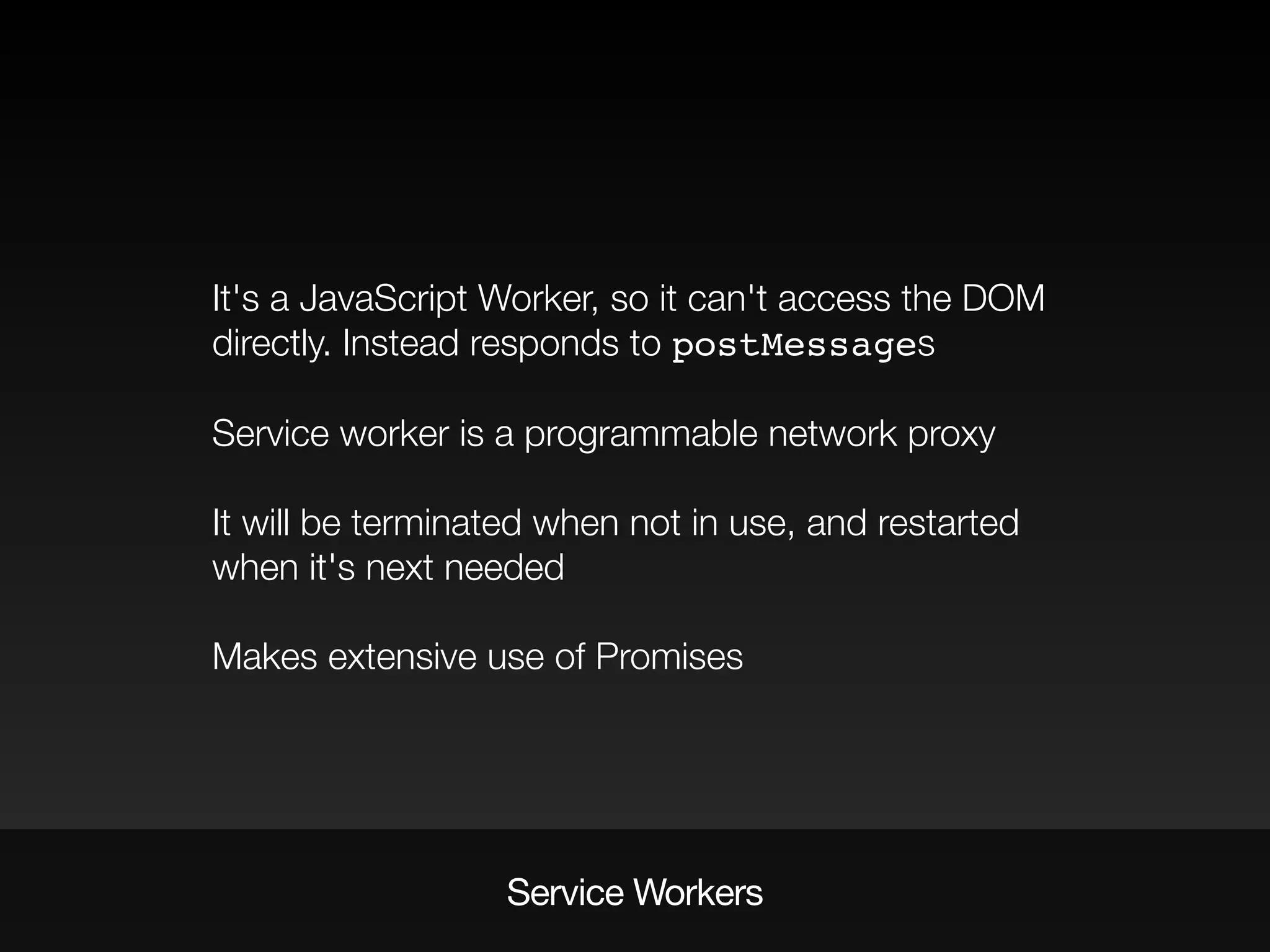 It's a JavaScript Worker, so it can't access the DOM
directly. Instead responds to postMessages
Service worker is a programmable network proxy
It will be terminated when not in use, and restarted
when it's next needed
Makes extensive use of Promises
Service Workers
 
