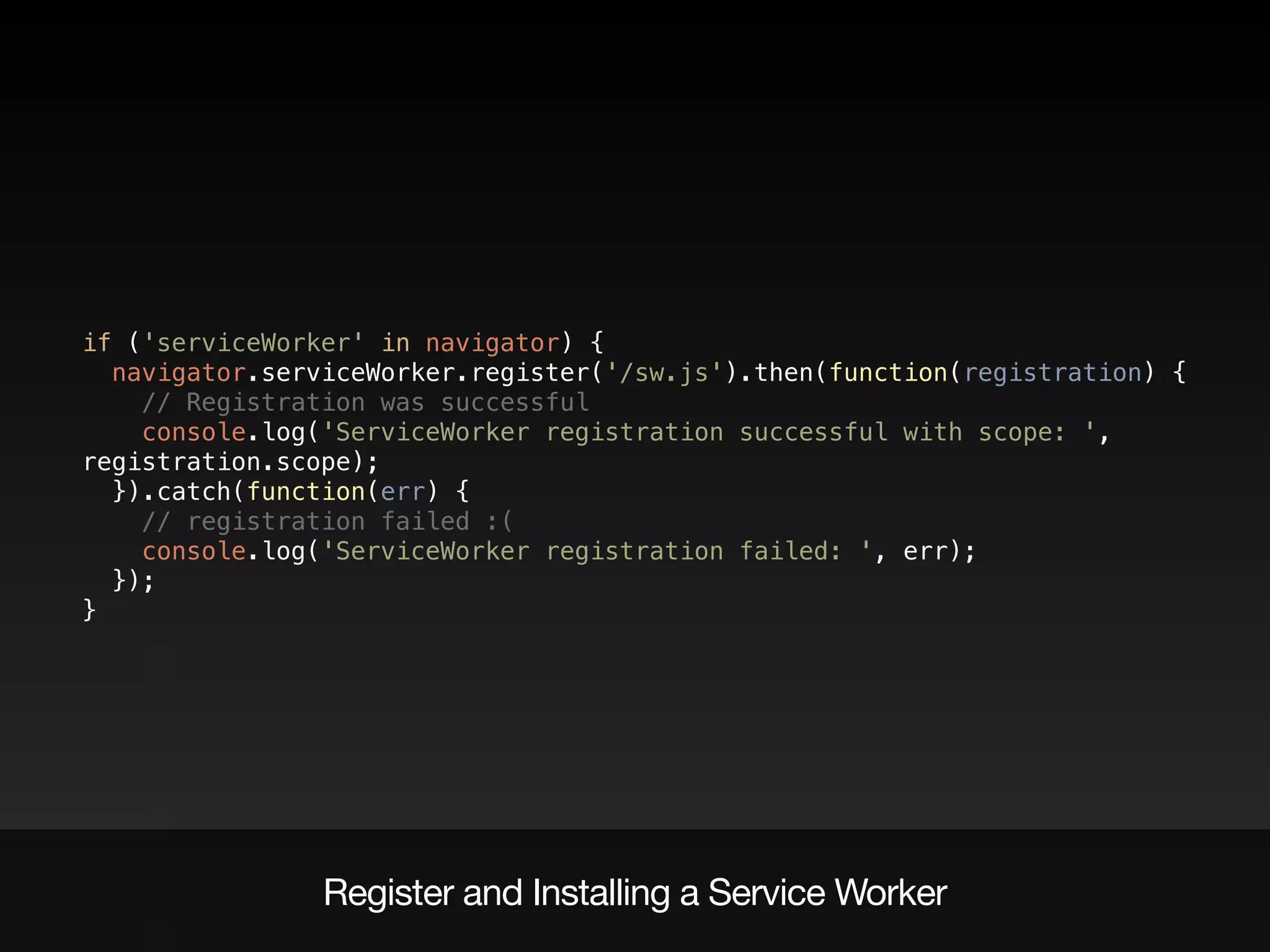 Register and Installing a Service Worker
if ('serviceWorker' in navigator) { 
navigator.serviceWorker.register('/sw.js').then(function(registration) { 
// Registration was successful 
console.log('ServiceWorker registration successful with scope: ',
registration.scope); 
}).catch(function(err) { 
// registration failed :( 
console.log('ServiceWorker registration failed: ', err); 
}); 
}
 