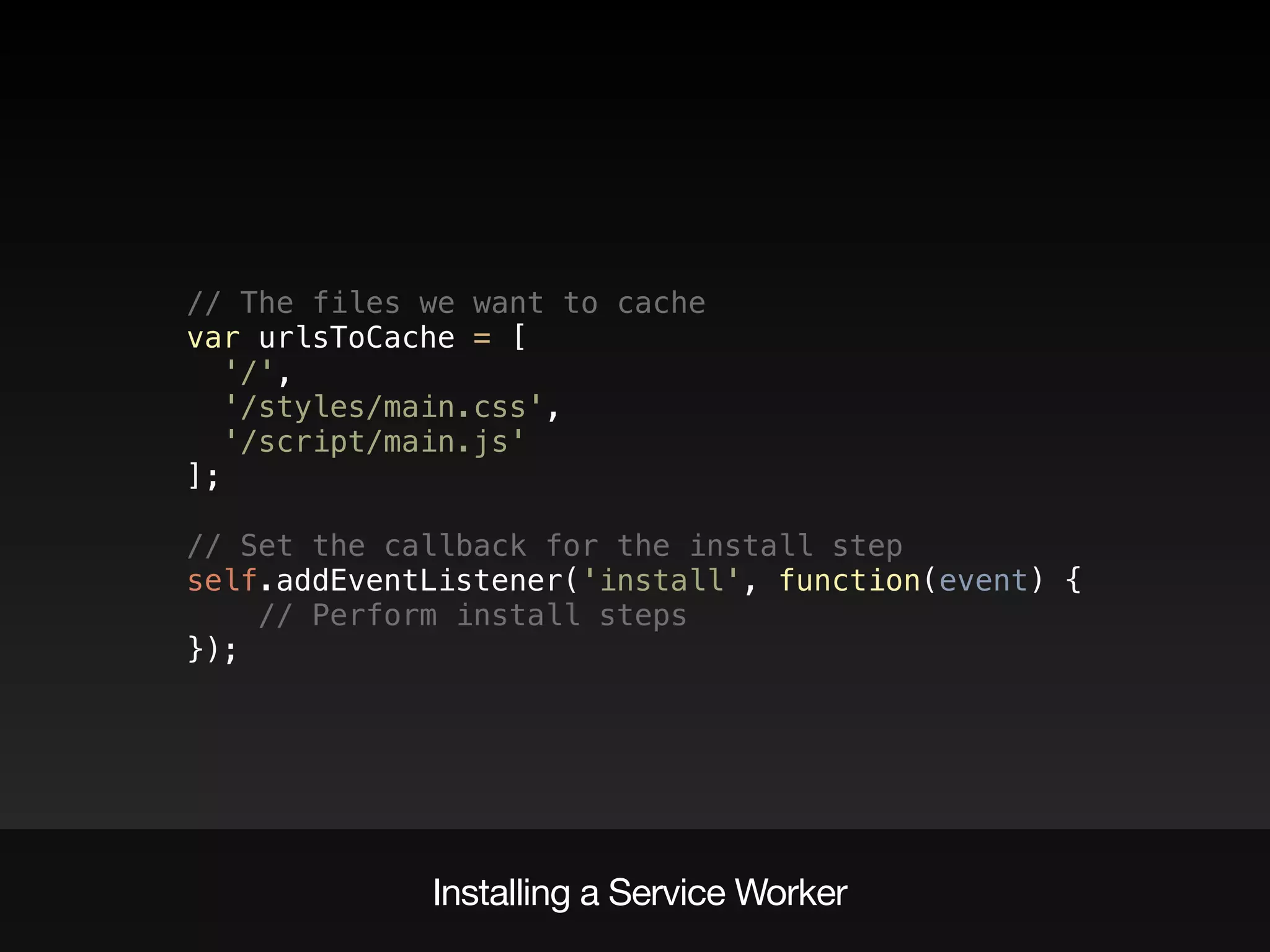 // The files we want to cache 
var urlsToCache = [ 
'/', 
'/styles/main.css', 
'/script/main.js' 
]; 
 
// Set the callback for the install step 
self.addEventListener('install', function(event) { 
// Perform install steps 
});
Installing a Service Worker
 
