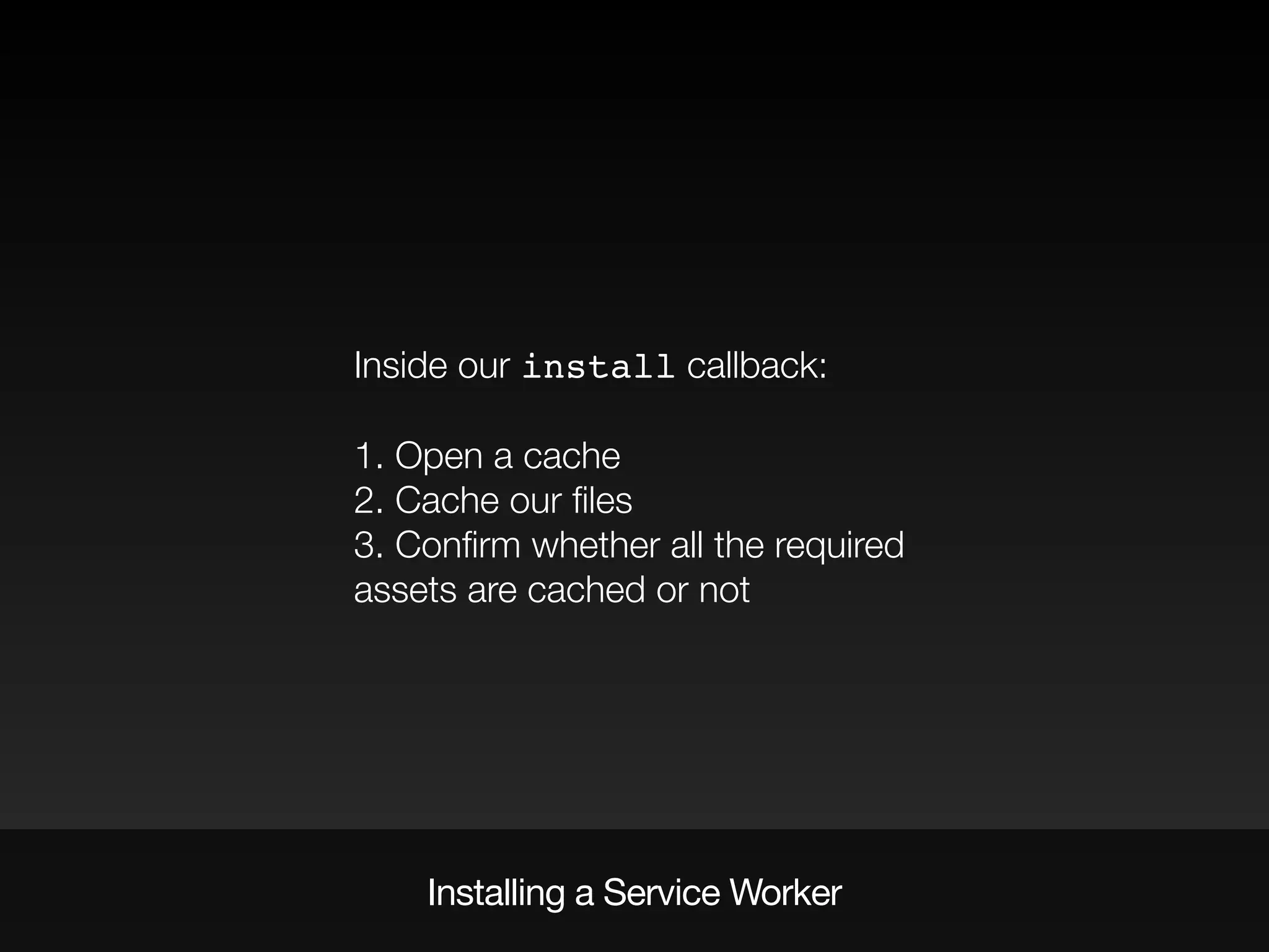 Inside our install callback:
1. Open a cache
2. Cache our ﬁles
3. Conﬁrm whether all the required
assets are cached or not
Installing a Service Worker
 