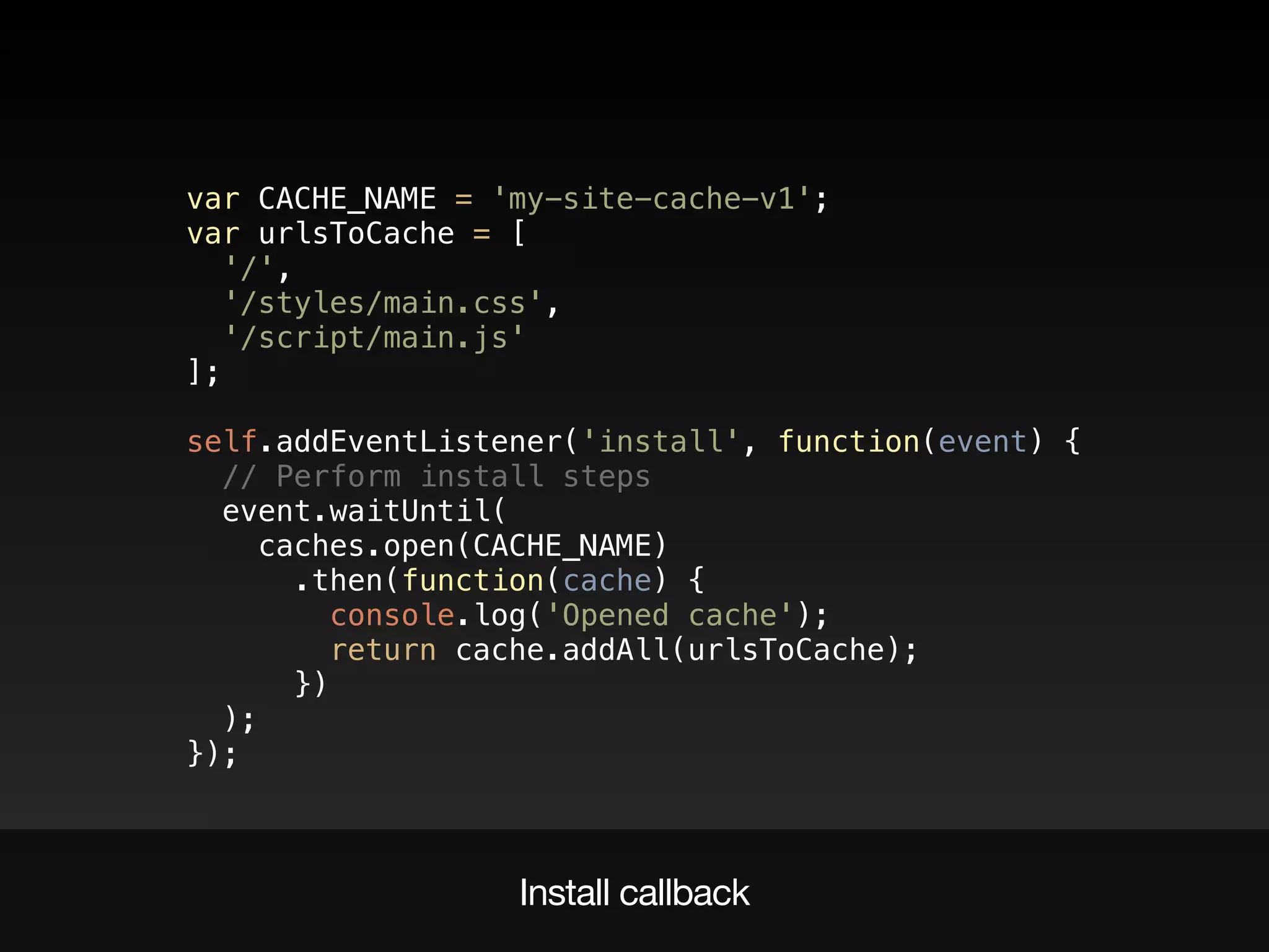 Install callback
var CACHE_NAME = 'my-site-cache-v1'; 
var urlsToCache = [ 
'/', 
'/styles/main.css', 
'/script/main.js' 
]; 
 
self.addEventListener('install', function(event) { 
// Perform install steps 
event.waitUntil( 
caches.open(CACHE_NAME) 
.then(function(cache) { 
console.log('Opened cache'); 
return cache.addAll(urlsToCache); 
}) 
); 
});
 