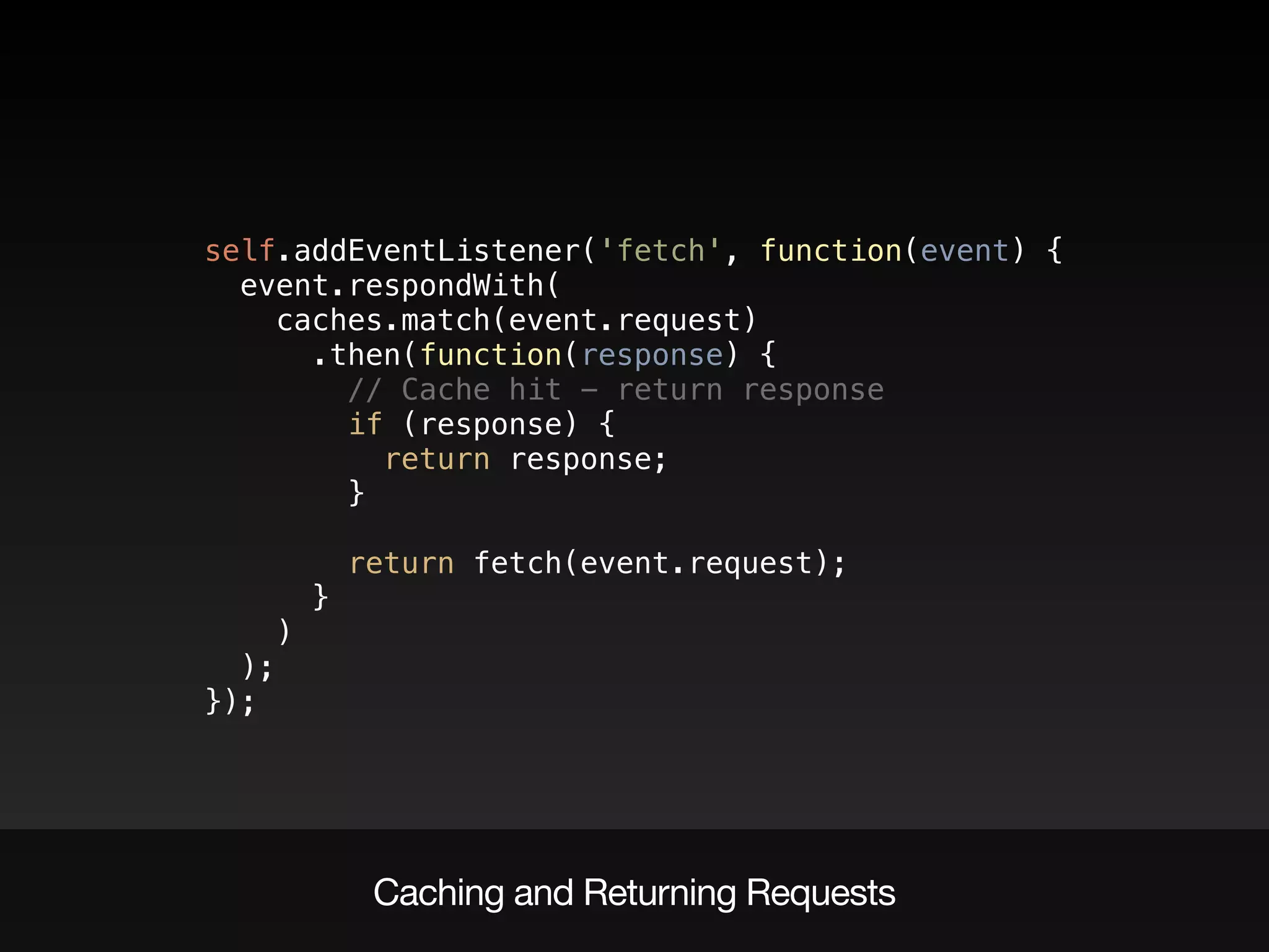 self.addEventListener('fetch', function(event) { 
event.respondWith( 
caches.match(event.request) 
.then(function(response) { 
// Cache hit - return response 
if (response) { 
return response; 
} 
 
return fetch(event.request); 
} 
) 
); 
});
Caching and Returning Requests
 