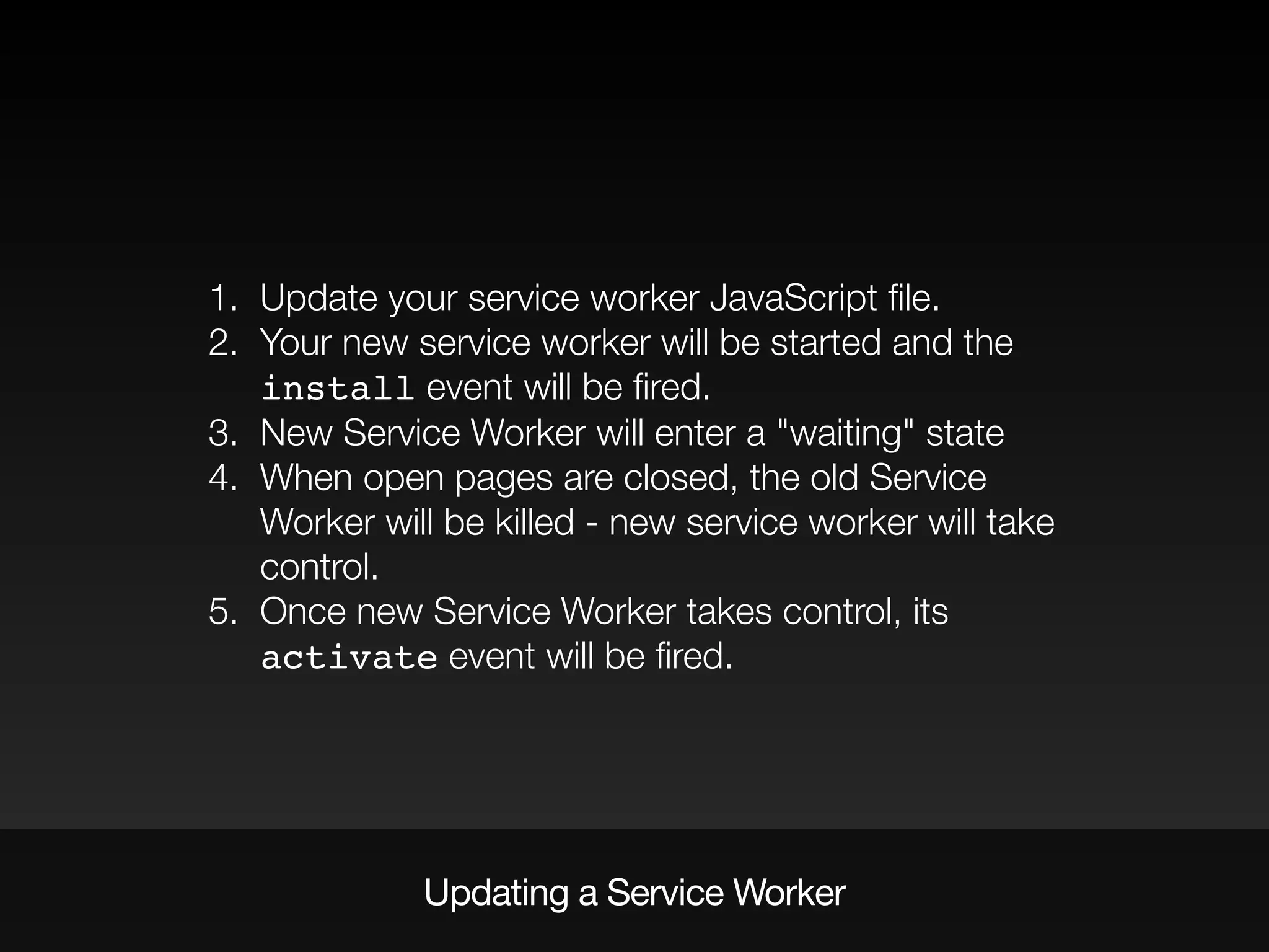 1. Update your service worker JavaScript ﬁle.
2. Your new service worker will be started and the
install event will be ﬁred.
3. New Service Worker will enter a "waiting" state
4. When open pages are closed, the old Service
Worker will be killed - new service worker will take
control.
5. Once new Service Worker takes control, its
activate event will be ﬁred.
Updating a Service Worker
 