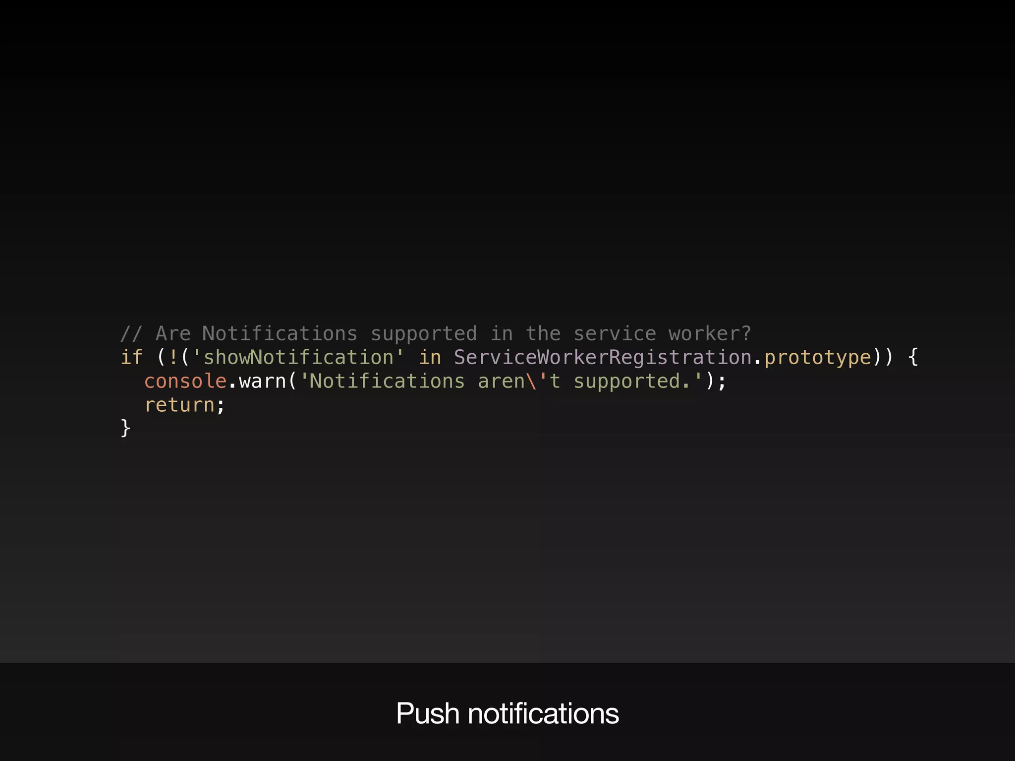 // Are Notifications supported in the service worker?  
if (!('showNotification' in ServiceWorkerRegistration.prototype)) {  
console.warn('Notifications aren't supported.');  
return;  
}
Push notifications
 