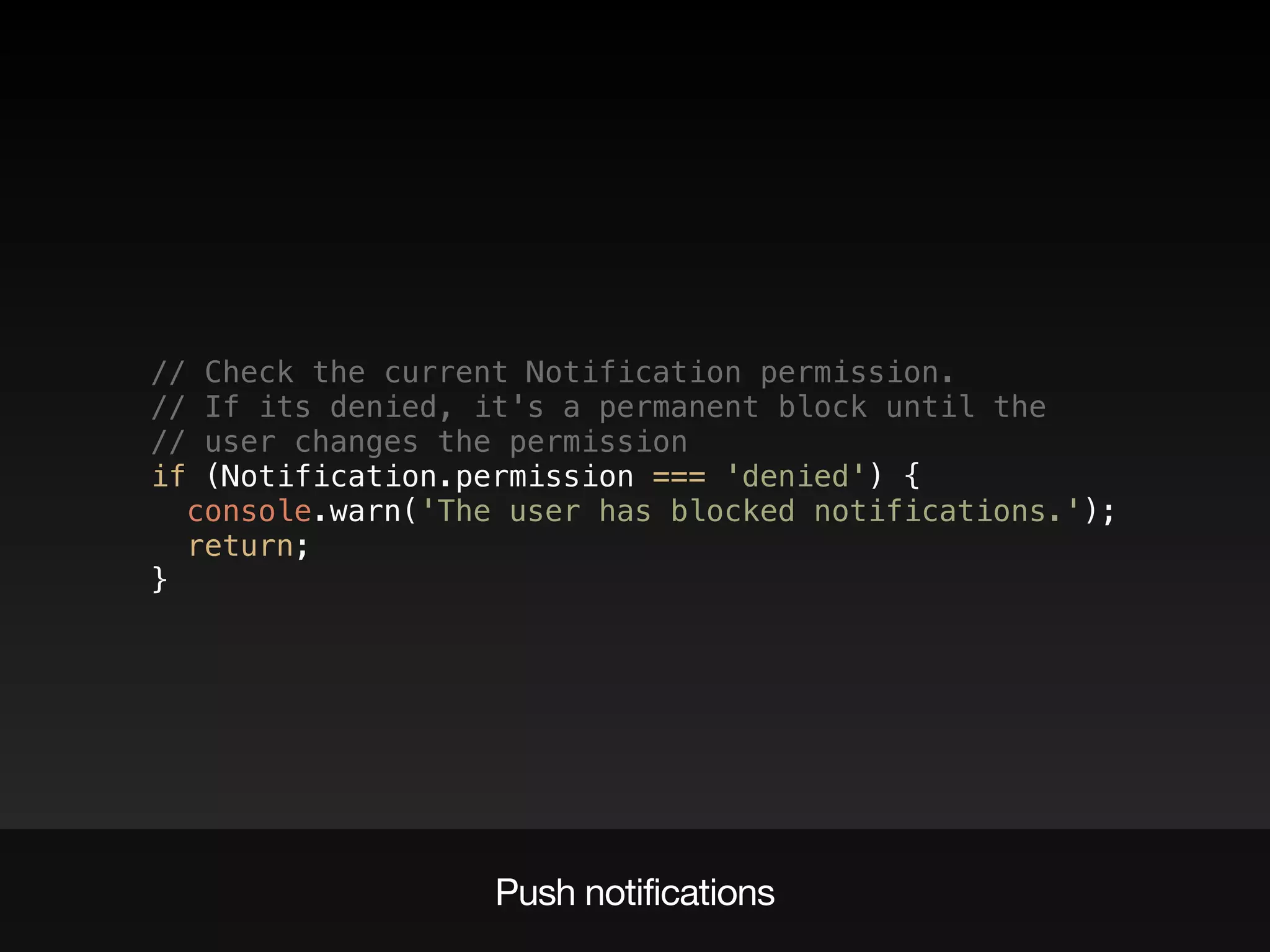 // Check the current Notification permission.  
// If its denied, it's a permanent block until the  
// user changes the permission  
if (Notification.permission === 'denied') {  
console.warn('The user has blocked notifications.');  
return;  
}
Push notifications
 