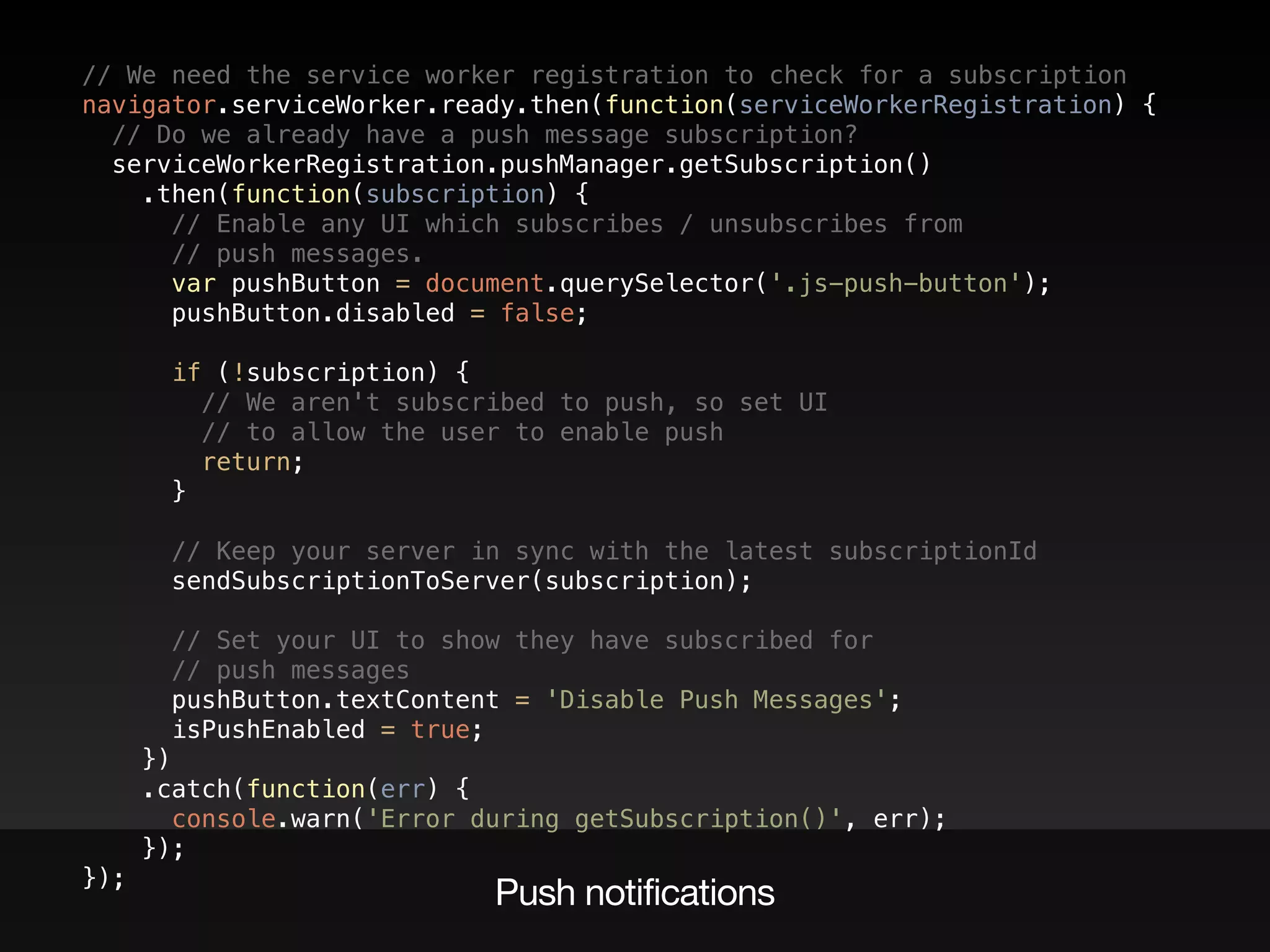 // We need the service worker registration to check for a subscription  
navigator.serviceWorker.ready.then(function(serviceWorkerRegistration) {  
// Do we already have a push message subscription?  
serviceWorkerRegistration.pushManager.getSubscription()  
.then(function(subscription) {  
// Enable any UI which subscribes / unsubscribes from  
// push messages.  
var pushButton = document.querySelector('.js-push-button');  
pushButton.disabled = false; 
 
if (!subscription) {  
// We aren't subscribed to push, so set UI  
// to allow the user to enable push  
return;  
} 
 
// Keep your server in sync with the latest subscriptionId 
sendSubscriptionToServer(subscription); 
 
// Set your UI to show they have subscribed for  
// push messages  
pushButton.textContent = 'Disable Push Messages';  
isPushEnabled = true;  
})  
.catch(function(err) {  
console.warn('Error during getSubscription()', err);  
});  
});
Push notifications
 
