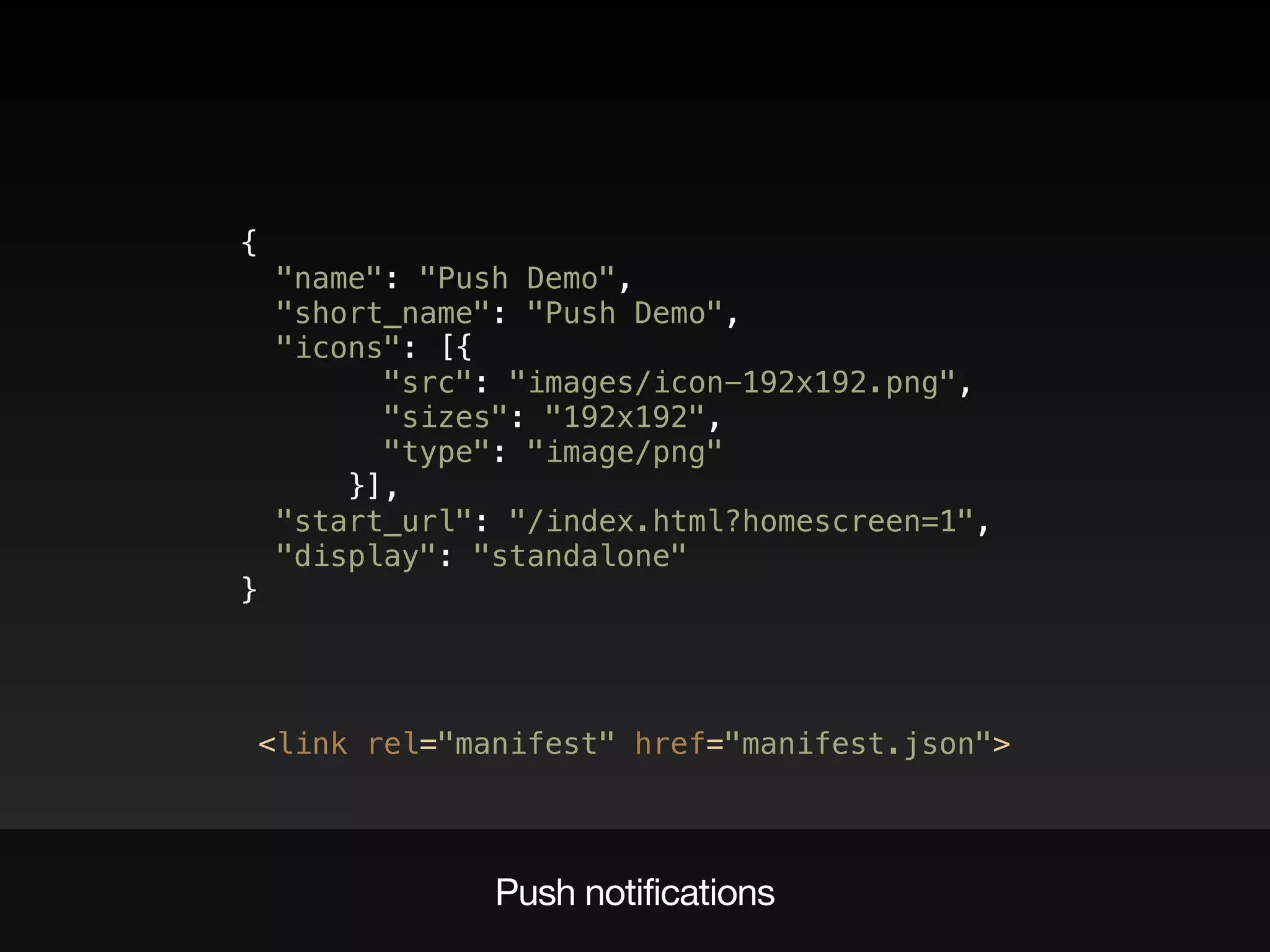 {  
"name": "Push Demo",  
"short_name": "Push Demo",  
"icons": [{  
"src": "images/icon-192x192.png",  
"sizes": "192x192", 
"type": "image/png"  
}],  
"start_url": "/index.html?homescreen=1",  
"display": "standalone" 
}
<link rel="manifest" href="manifest.json">
Push notifications
 