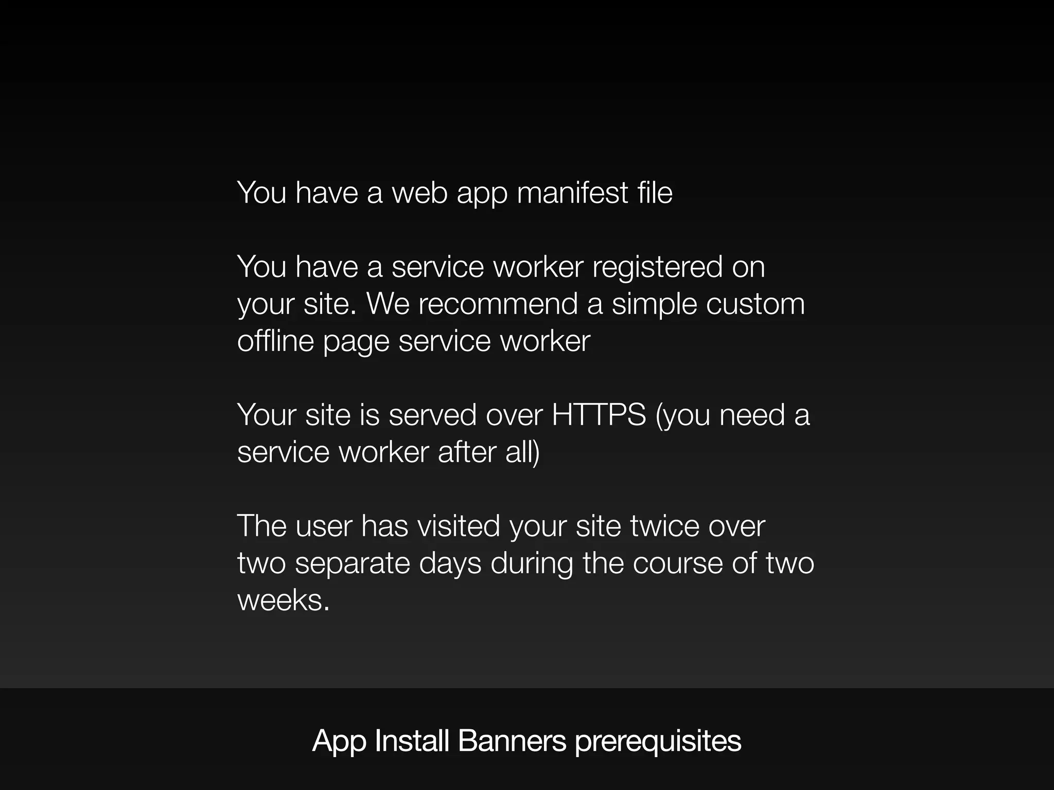 App Install Banners prerequisites
You have a web app manifest ﬁle
You have a service worker registered on
your site. We recommend a simple custom
ofﬂine page service worker
Your site is served over HTTPS (you need a
service worker after all)
The user has visited your site twice over
two separate days during the course of two
weeks.
 