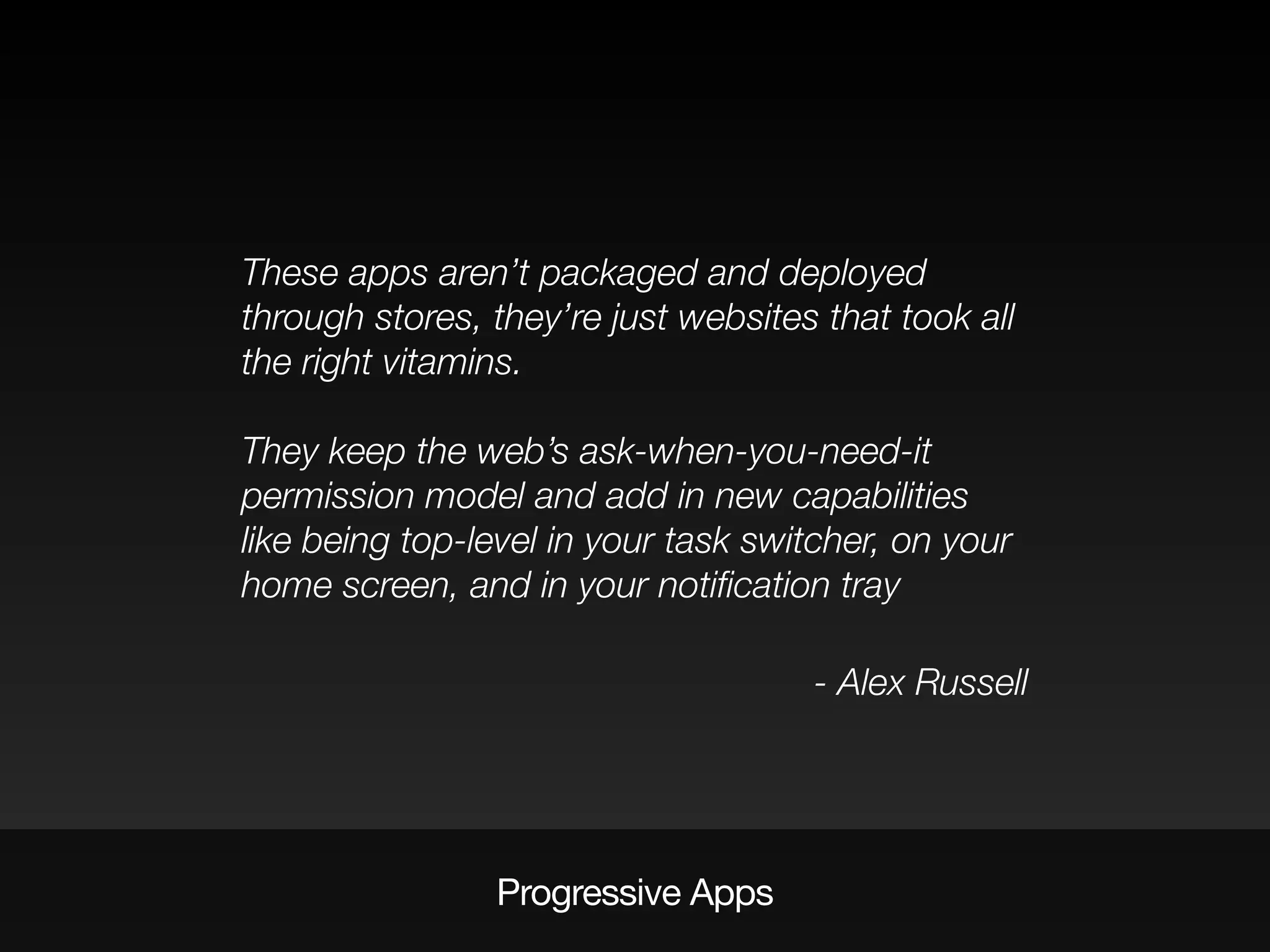 Progressive Apps
These apps aren’t packaged and deployed
through stores, they’re just websites that took all
the right vitamins.
They keep the web’s ask-when-you-need-it
permission model and add in new capabilities
like being top-level in your task switcher, on your
home screen, and in your notiﬁcation tray
- Alex Russell
 