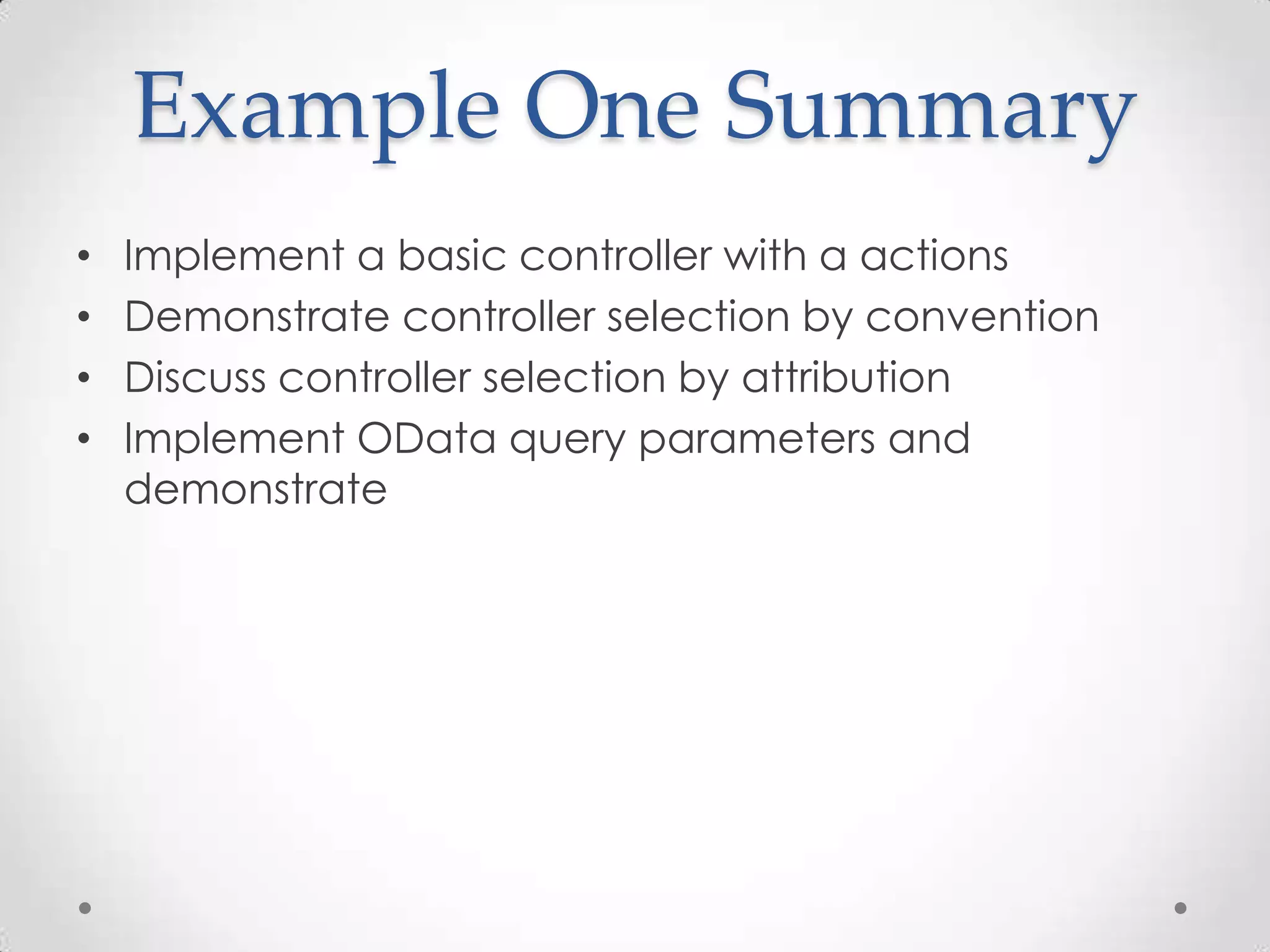 Example One Summary
• Implement a basic controller with a actions
• Demonstrate controller selection by convention
• Discuss controller selection by attribution
• Implement OData query parameters and
demonstrate
 