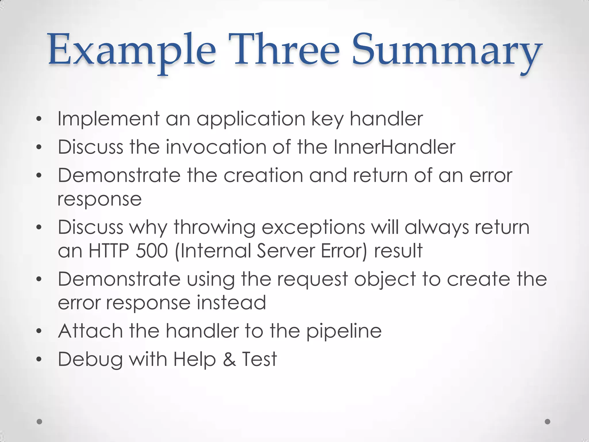 Example Three Summary
• Implement an application key handler
• Discuss the invocation of the InnerHandler
• Demonstrate the creation and return of an error
response
• Discuss why throwing exceptions will always return
an HTTP 500 (Internal Server Error) result
• Demonstrate using the request object to create the
error response instead
• Attach the handler to the pipeline
• Debug with Help & Test
 