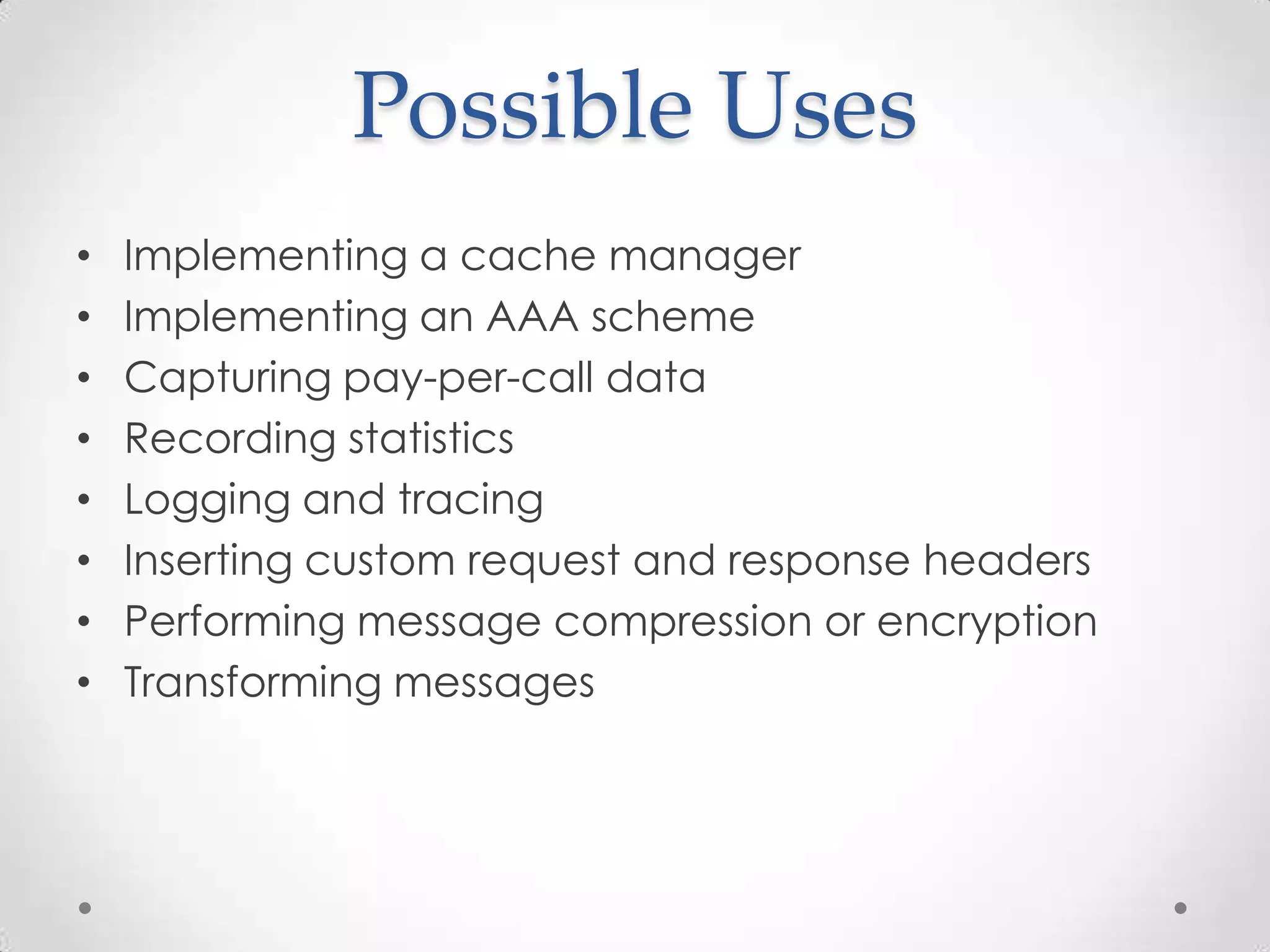 Possible Uses
• Implementing a cache manager
• Implementing an AAA scheme
• Capturing pay-per-call data
• Recording statistics
• Logging and tracing
• Inserting custom request and response headers
• Performing message compression or encryption
• Transforming messages
 