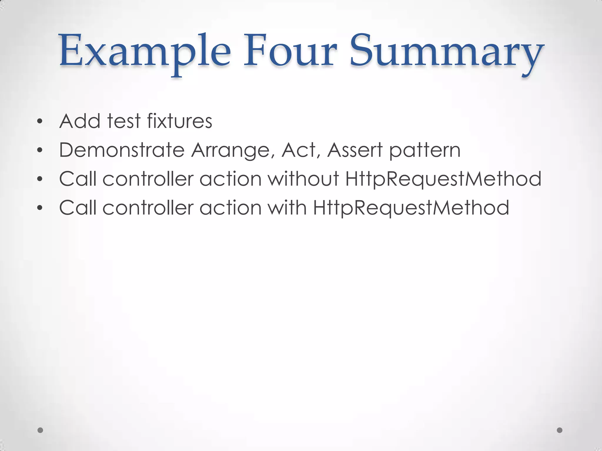 Example Four Summary
• Add test fixtures
• Demonstrate Arrange, Act, Assert pattern
• Call controller action without HttpRequestMethod
• Call controller action with HttpRequestMethod
 