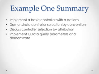 Example One Summary
• Implement a basic controller with a actions
• Demonstrate controller selection by convention
• Discuss controller selection by attribution
• Implement OData query parameters and
demonstrate
 