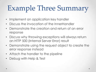Example Three Summary
• Implement an application key handler
• Discuss the invocation of the InnerHandler
• Demonstrate the creation and return of an error
response
• Discuss why throwing exceptions will always return
an HTTP 500 (Internal Server Error) result
• Demonstrate using the request object to create the
error response instead
• Attach the handler to the pipeline
• Debug with Help & Test
 