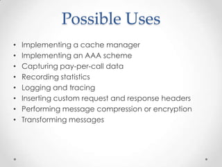 Possible Uses
• Implementing a cache manager
• Implementing an AAA scheme
• Capturing pay-per-call data
• Recording statistics
• Logging and tracing
• Inserting custom request and response headers
• Performing message compression or encryption
• Transforming messages
 