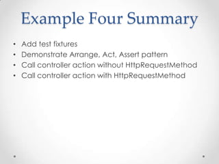 Example Four Summary
• Add test fixtures
• Demonstrate Arrange, Act, Assert pattern
• Call controller action without HttpRequestMethod
• Call controller action with HttpRequestMethod
 