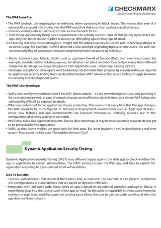 Source Code Analysis Made Easy 
The WAF benets: 
• 
• Provides visibility into actual threats. There are two benets to this: 
1. 
2. 
• 
• 
The WAF protects the organization in real-time, when operating in ‘block’ mode. This means that even if a 
vulnerability escaped into production, the WAF would be able to protect against exploit attempts. 
Prioritizing vulnerability xing. Since organizations can actually see the requests that mostly try to attack the 
app, they can better decide to place resources on defending against that type of attack. 
Delivering real-time threat intelligence. Insight into the attack requests assists the WAF in blocking attacks at 
an earlier stage. For example, if a WAF detected a SQLi attempt originating from a certain source, the WAF can 
automatically ag all subsequent requests originating from that source as malicious. 
Blocks Business Logic Attacks (BLAs) such as app-layer Denial of Service (DoS), and even fraud cases. For 
example, consider online ticketing queues. An attacker can place an order for a certain venue from dierent 
computers to pile up the queue of requests from legitimate users - eectively, causing a DDoS. 
Developer acceptance. Developers want to develop, not to hinder their progress by security testing as required 
by application security testing tools (as described below). WAF alleviates the secure coding struggle between 
the security and development teams. 
The WAF shortcomings: 
• 
• 
• 
• 
WAFs don’t rectify the problem. Even if the WAF blocks attacks – it’s not remediating the issue, only patching it 
for a certain time period. In case of a mode change, an insucient rule denition, or a simple WAF failure, the 
vulnerability will still be exposed to attack. 
WAFs are customized to the application they’re protecting. This means that every time that the app changes, 
the WAF needs to be re-congured. In fast-paced development environments such as Agile and DevOps - 
where new features and app enhancements are released continuously -delaying releases due to the 
conguration of security settings is not viable. 
WAFs may block also legitimate requests. Due to false reportings, it may be that legitimate requests do not get 
to be processed by the application. 
WAFs, as their name implies, are good only for Web apps. But what happens if you’re developing a real-time 
system? How about mobile apps? Embedded devices? Cars? 
Dynamic Application Security Testing 
Dynamic Application Security Testing (DAST) runs dierent inputs against the Web app to check whether the 
app is exploitable to certain vulnerabilities. The DAST product crawls the Web app and tries to exploit the 
application according to a pre-dened list of vulnerabilities. 
DAST’s benets: 
• 
• 
Exposes vulnerabilities that manifest themselves only in real-time. For example, it can present production 
mis-congurations or vulnerabilities that are based on dynamic reection. 
Integration with 3rd party code. Many times an app is based on an external compiled package or library. A 
magnifying glass into the source code of the app to “read” its behavior is impossible in these cases. However, 
testing the app’s functionalities based on varying input allows the user to gain an understanding of what the 
app does and how it does it. 
 