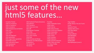 just some of the new
html5 features…
Animation Frames               CSS Positioned Floats (Exclusions)   FormData                     Page Visibility
CSS3 2d Transforms             CSS Selectors                        HTML5 Application Cache      Pointer (Mouse, Pen and Touch)
CSS 3d Transforms              CSS Transitions                      HTML5 async                  Events
CSS3 Animations                CSS Values and Units                 HTML5 Canvas                 Resource Timing
CSS3 Backgrounds and Borders   Data URI                             HTML5 Drag and drop          Selectors API Level 2
CSS Color                      DOM Element Traversal                HTML5 Forms and Validation   SVG Filter Effects
CSS FlexBox                    DOM HTML                             HTML5 Geolocation            SVG Inline
CSS Fonts                      DOM Level 3 Core                     HTMl5 History API            Timing Callbacks
CSS Grid Alignment             Dom Level 3 Events                   HTML5 Parser                 Web Messaging
CSS Hyphenation                DOM Style                            HTML5 Sandbox                Web Sockets
CSS Image Values (gradients)   DOM Traversal and Range              HTML5 Selectors              Web Workers
CSS Media Queries              DOMParser and XMLSerializer          HTML5 semantic elements      XHTML5/XML
CSS multi-column layout        ECMAScript 5                         HTML5 Video and Audio        XMLHttpRequest (Level 2)
CSS Namespaces                 File Reader API                      ICC Colour Profiles
CSS OM Views                   File Saving                          IndexedDB
 