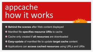 appcache
how it works
Behind the scenes after Web content displayed
Manifest file specifies resource URIs to cache
Cache only created if all resources are downloaded
Easy-update of manifest file to update target cache content
Applications can access cached resources using URLs and URIs
 