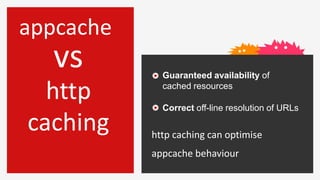 appcache
  vs         Guaranteed availability of

  http       cached resources

             Correct off-line resolution of URLs

caching    http caching can optimise
           appcache behaviour
 