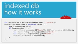 indexed db
how it works
var oRequestDB = window.indexedDB.open("Library");
oRequestDB.onsuccess = function (event) {
    db1 = oRequestDB.result;
    if (db1.version == 1) {
         txn = db1.transaction(["Books"], IDBTransaction.READ_ONLY);
         var objStoreReq = txn.objectStore( "Books");
         var request = objStoreReq.get("Book0");
         request.onsuccess = processGet;
    }
};
 