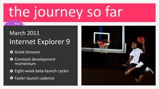 the journey so far
March 2011
Internet Explorer 9
 Great browser
 Constant development
 momentum
 Eight-week beta-launch cycles
 Faster launch cadence
 