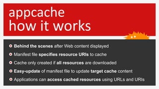 appcache
how it works
Behind the scenes after Web content displayed
Manifest file specifies resource URIs to cache
Cache o...