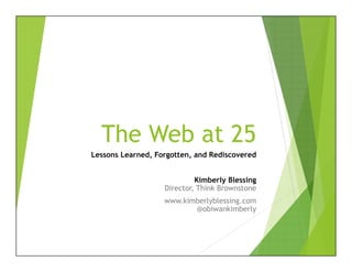 The Web at 25
Lessons Learned, Forgotten, and Rediscovered
Kimberly Blessing
Director, Think Brownstone
www.kimberlyblessing.com
@obiwankimberly
 
