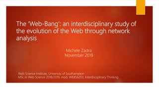 The ‘Web-Bang’: an interdisciplinary study of
the evolution of the Web through network
analysis
Michele Zadra
November 2018
Web Science Institute, University of Southampton
MSc in Web Science 2018/2019, mod. WEBS6203, Interdisciplinary Thinking
 