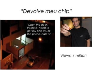 “Devolve meu chip”

  "Open the door,
  Pedro!!! I need to
  get my chip !! Call
  the police, calls !!!"




                           Views: 4 million
 