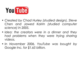 • Created by Chad Hurley (studied design), Steve
  Chen and Jawed Karim (studied computer
  science) in 2005.
• Idea: the creators were in a dinner and they
  had problems when they were trying sharing
  videos.
• In November 2006, YouTube was bought by
  Google Inc. for $1.65 billion.
 