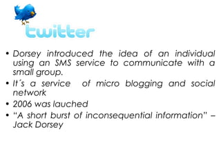 • Dorsey introduced the idea of an individual
  using an SMS service to communicate with a
  small group.
• It´s a service of micro blogging and social
  network
• 2006 was lauched
• “A short burst of inconsequential information” –
  Jack Dorsey
 