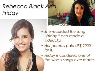 Rebecca Black And
Friday


            • She recorded the song
              “Friday “ and made a
              videoclip
            • Her parents paid US$ 2000
              for it.
            • Friday is cosidered one of
              the worsts songs ever made
 