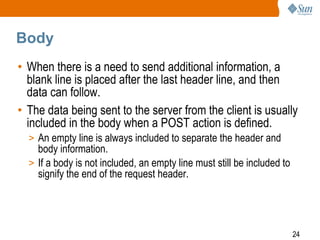 24
Body
• When there is a need to send additional information, a
blank line is placed after the last header line, and then
data can follow.
• The data being sent to the server from the client is usually
included in the body when a POST action is defined.
> An empty line is always included to separate the header and
body information.
> If a body is not included, an empty line must still be included to
signify the end of the request header.
 