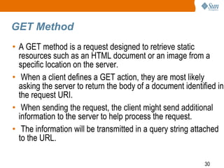 30
GET Method
• A GET method is a request designed to retrieve static
resources such as an HTML document or an image from a
specific location on the server.
• When a client defines a GET action, they are most likely
asking the server to return the body of a document identified in
the request URI.
• When sending the request, the client might send additional
information to the server to help process the request.
• The information will be transmitted in a query string attached
to the URL.
 