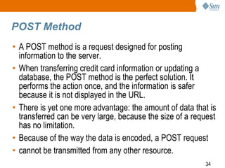 34
POST Method
• A POST method is a request designed for posting
information to the server.
• When transferring credit card information or updating a
database, the POST method is the perfect solution. It
performs the action once, and the information is safer
because it is not displayed in the URL.
• There is yet one more advantage: the amount of data that is
transferred can be very large, because the size of a request
has no limitation.
• Because of the way the data is encoded, a POST request
• cannot be transmitted from any other resource.
 