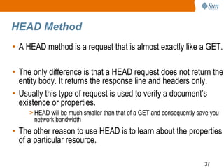 37
HEAD Method
• A HEAD method is a request that is almost exactly like a GET.
• The only difference is that a HEAD request does not return the
entity body. It returns the response line and headers only.
• Usually this type of request is used to verify a document’s
existence or properties.
> HEAD will be much smaller than that of a GET and consequently save you
network bandwidth
• The other reason to use HEAD is to learn about the properties
of a particular resource.
 