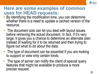 38
Here are some examples of common
uses for HEAD requests:
• By identifying the modification time, you can determine
whether there is a need to update a cached version of the
resource.
• The document size can let you deal with layout issues
before retrieving the actual document. In fact, if it’s very
large, it gives you a chance to determine an alternate plan
instead of waiting for it to be returned and then trying to
figure out what to do about the data.
• The type of document can be essential if you are looking
to support or view only certain kinds.
• The type of server can notify the client of special query
features that might be available to produce a more
precise request.
 